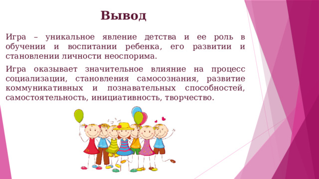 Вывод Игра – уникальное явление детства и ее роль в обучении и воспитании ребенка, его развитии и становлении личности неоспорима. Игра оказывает значительное влияние на процесс социализации, становления самосознания, развитие коммуникативных и познавательных способностей, самостоятельность, инициативность, творчество. 