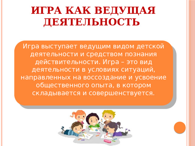 ИГРА КАК ВЕДУЩАЯ ДЕЯТЕЛЬНОСТЬ Игра выступает ведущим видом детской деятельности и средством познания действительности. Игра – это вид деятельности в условиях ситуаций, направленных на воссоздание и усвоение общественного опыта, в котором складывается и совершенствуется. 