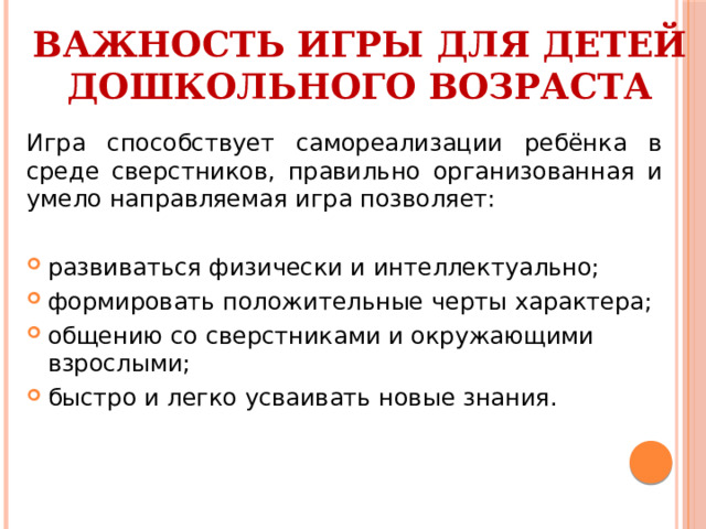 ВАЖНОСТЬ ИГРЫ ДЛЯ ДЕТЕЙ ДОШКОЛЬНОГО ВОЗРАСТА Игра способствует самореализации ребёнка в среде сверстников, правильно организованная и умело направляемая игра позволяет: развиваться физически и интеллектуально; формировать положительные черты характера; общению со сверстниками и окружающими взрослыми; быстро и легко усваивать новые знания. 