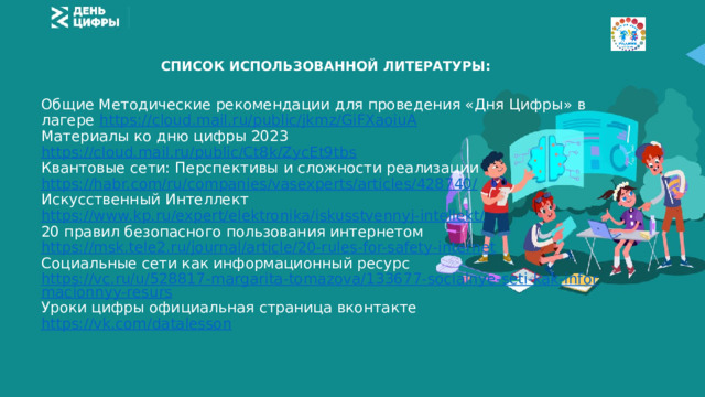 СПИСОК ИСПОЛЬЗОВАННОЙ ЛИТЕРАТУРЫ: Общие Методические рекомендации для проведения «Дня Цифры» в лагере https://cloud.mail.ru/public/jkmz/GiFXaoiuA Материалы ко дню цифры 2023 https://cloud.mail.ru/public/Ct8k/ZycEt9tbs Квантовые сети: Перспективы и сложности реализации https://habr.com/ru/companies/vasexperts/articles/428740/ Искусственный Интеллект https://www.kp.ru/expert/elektronika/iskusstvennyj-intellekt/ 20 правил безопасного пользования интернетом https://msk.tele2.ru/journal/article/20-rules-for-safety-internet Социальные сети как информационный ресурс https://vc.ru/u/528817-margarita-tomazova/133677-socialnye-seti-kak-informacionnyy-resurs Уроки цифры официальная страница вконтакте https://vk.com/datalesson 