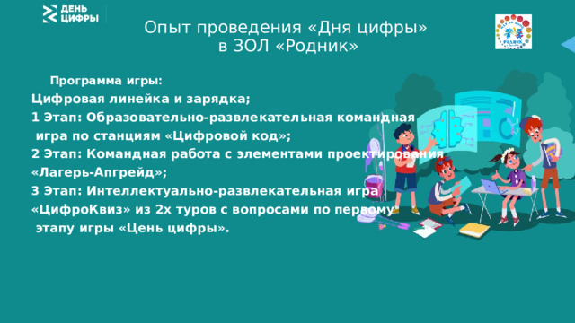 Опыт проведения «Дня цифры»  в ЗОЛ «Родник»   Программа игры: Цифровая линейка и зарядка; 1 Этап: Образовательно-развлекательная командная  игра по станциям «Цифровой код»; 2 Этап: Командная работа с элементами проектирования «Лагерь-Апгрейд»; 3 Этап: Интеллектуально-развлекательная игра «ЦифроКвиз» из 2х туров с вопросами по первому  этапу игры «Цень цифры». 