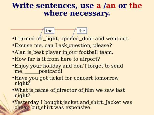 Write sentences, use  a  / an or  the where necessary. the the I turned off  light, opened  door and went out. Excuse me, can I ask  question, please? Alan is  best player in  our football team. How far is it from here to  airport? Enjoy  your holiday and don’t forget to send me_  postcard! Have you got  ticket for  concert tomorrow night? What is  name of  director of  film we saw last night? Yesterday I bought  jacket and  shirt.  Jacket was cheap but  shirt was expensive. 
