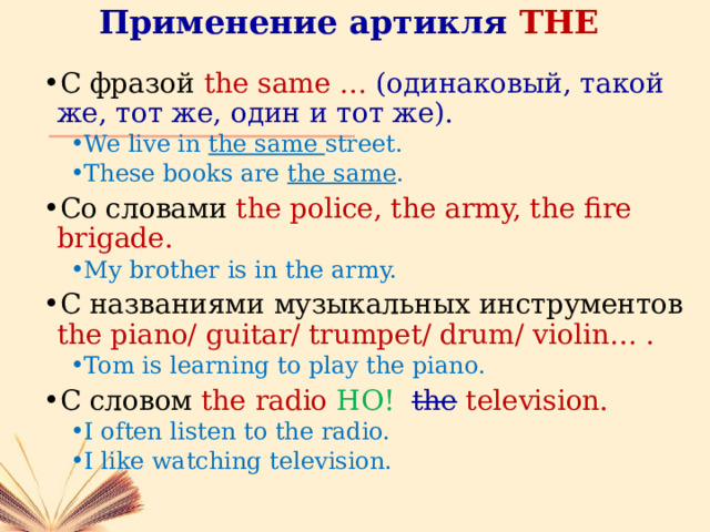 Применение артикля THE С фразой the same … (одинаковый, такой же, тот же, один и тот же). We live in the same street. These books are the same . We live in the same street. These books are the same . Со словами the police, the army, the fire brigade. My brother is in the army. My brother is in the army. С названиями музыкальных инструментов the piano/ guitar/ trumpet/ drum/ violin… . Tom is learning to play the piano. Tom is learning to play the piano. С словом the radio НО! the  television. I often listen to the radio. I like watching television. I often listen to the radio. I like watching television. 