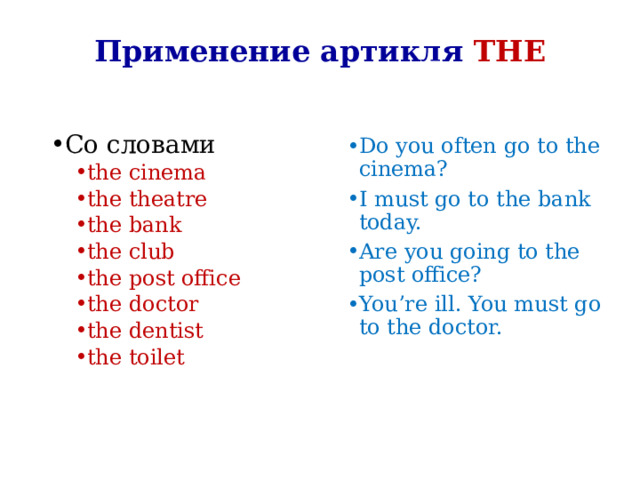 Применение артикля THE Со словами the cinema the theatre the bank the club the post office the doctor the dentist the toilet the cinema the theatre the bank the club the post office the doctor the dentist the toilet Do you often go to the cinema? I must go to the bank today. Are you going to the post office? You’re ill. You must go to the doctor. 
