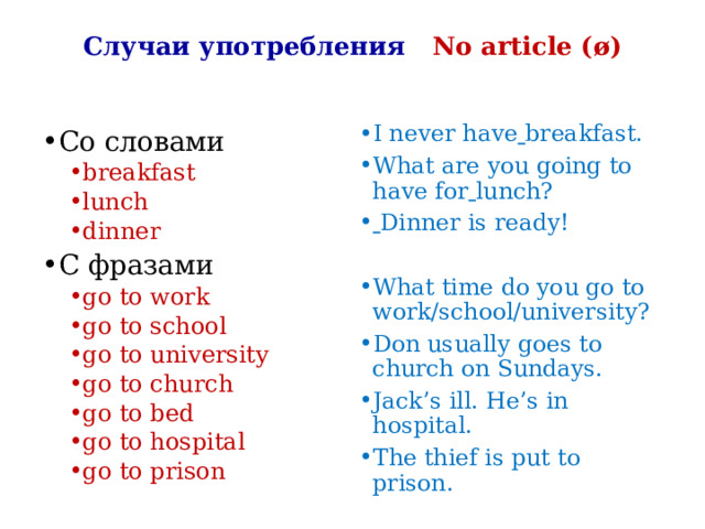 Случаи употребления No article ( ø) I never have  breakfast. What are you going to have for  lunch?  Dinner is ready! What time do you go to work/school/university? Don usually goes to church on Sundays. Jack’s ill. He’s in hospital. The thief is put to prison. Со словами breakfast lunch dinner breakfast lunch dinner C фразами go to work go to school go to university go to church go to bed go to hospital go to prison go to work go to school go to university go to church go to bed go to hospital go to prison 