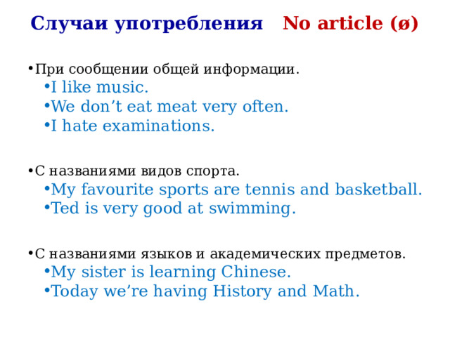 Случаи употребления No article ( ø) При сообщении общей информации. I like music. We don’t eat meat very often. I hate examinations. I like music. We don’t eat meat very often. I hate examinations. C названиями видов спорта. My favourite sports are tennis and basketball. Ted is very good at swimming. My favourite sports are tennis and basketball. Ted is very good at swimming. C названиями языков и академических предметов. My sister is learning Chinese. Today we’re having History and Math. My sister is learning Chinese. Today we’re having History and Math. 