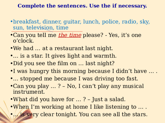 Complete the sentences. Use the if necessary. breakfast, dinner, guitar, lunch, police, radio, sky, sun, television, time Can you tell me the time  please? - Yes, it’s one o’clock. We had … at a restaurant last night. … is a star. It gives light and warmth. Did you see the film on … last night? I was hungry this morning because I didn’t have … . … stopped me because I was driving too fast. Can you play … ? – No, I can’t play any musical instrument. What did you have for … ? – Just a salad. When I’m working at home I like listening to … . … is very clear tonight. You can see all the stars. 