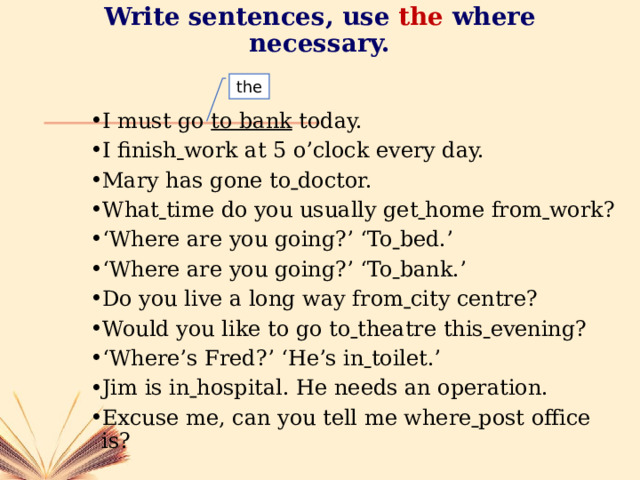 Write sentences, use  the where necessary. the I must go to bank today. I finish  work at 5 o’clock every day. Mary has gone to  doctor. What  time do you usually get  home from  work? ‘ Where are you going?’ ‘To  bed.’ ‘ Where are you going?’ ‘To  bank.’ Do you live a long way from  city centre? Would you like to go to  theatre this  evening? ‘ Where’s Fred?’ ‘He’s in  toilet.’ Jim is in  hospital. He needs an operation. Excuse me, can you tell me where  post office is? 