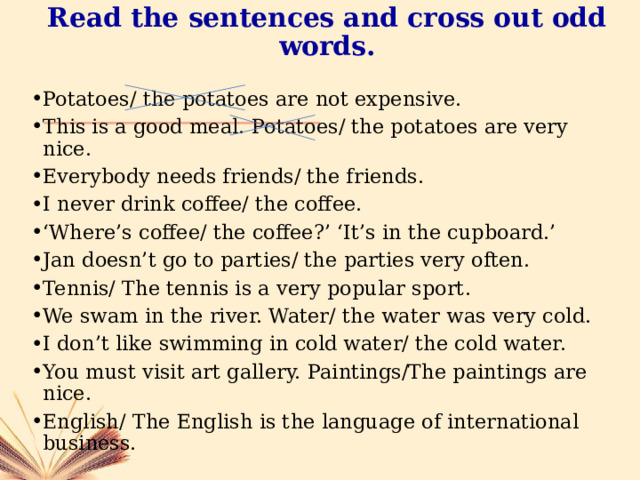 Read the sentences and cross out odd words. Potatoes/ the potatoes are not expensive. This is a good meal. Potatoes/ the potatoes are very nice. Everybody needs friends/ the friends. I never drink coffee/ the coffee. ‘ Where’s coffee/ the coffee?’ ‘It’s in the cupboard.’ Jan doesn’t go to parties/ the parties very often. Tennis/ The tennis is a very popular sport. We swam in the river. Water/ the water was very cold. I don’t like swimming in cold water/ the cold water. You must visit art gallery. Paintings/The paintings are nice. English/ The English is the language of international business. 