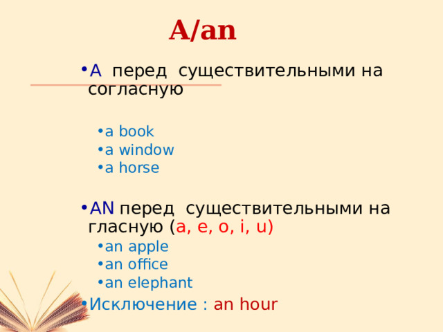 A/an A перед существительными на согласную a book a window a horse a book a window a horse AN перед существительными на гласную ( a, e, o, i, u) an apple an office an elephant an apple an office an elephant Исключение : an hour 