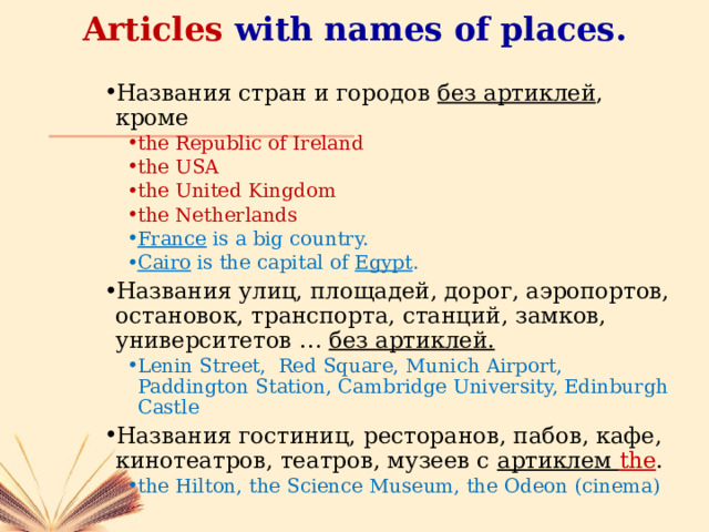 Articles with names of places. Названия стран и городов без артиклей , кроме the Republic of Ireland the USA the United Kingdom the Netherlands the Republic of Ireland the USA the United Kingdom the Netherlands France is a big country. Cairo is the capital of Egypt . France is a big country. Cairo is the capital of Egypt . Названия улиц, площадей, дорог, аэропортов, остановок, транспорта, станций, замков, университетов … без артиклей. Lenin Street, Red Square, Munich Airport, Paddington Station, Cambridge University, Edinburgh Castle Lenin Street, Red Square, Munich Airport, Paddington Station, Cambridge University, Edinburgh Castle Названия гостиниц, ресторанов, пабов, кафе, кинотеатров, театров, музеев с артиклем the . the Hilton, the Science Museum, the Odeon (cinema) the Hilton, the Science Museum, the Odeon (cinema) 