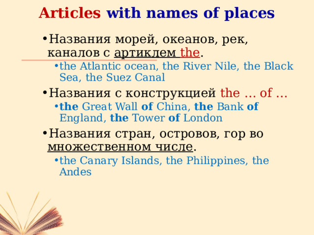 Articles with names of places Названия морей, океанов, рек, каналов с артиклем the . the Atlantic ocean, the River Nile, the Black Sea, the Suez Canal the Atlantic ocean, the River Nile, the Black Sea, the Suez Canal Названия с конструкцией the … of … the Great Wall of China, the Bank of England, the Tower of London the Great Wall of China, the Bank of England, the Tower of London Названия стран, островов, гор во множественном числе . the Canary Islands, the Philippines, the Andes the Canary Islands, the Philippines, the Andes 