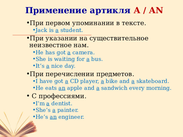 Применение артикля A / AN При первом упоминании в тексте. Jack is a student. Jack is a student. При указании на существительное неизвестное нам. He has got a camera. She is waiting for a bus. It’s a nice day. He has got a camera. She is waiting for a bus. It’s a nice day. При перечислении предметов. I have got a CD player, a bike and a skateboard. He eats an apple and a sandwich every morning. I have got a CD player, a bike and a skateboard. He eats an apple and a sandwich every morning.  С профессиями. I’m a dentist. She’s a painter. He’s an engineer. I’m a dentist. She’s a painter. He’s an engineer. 