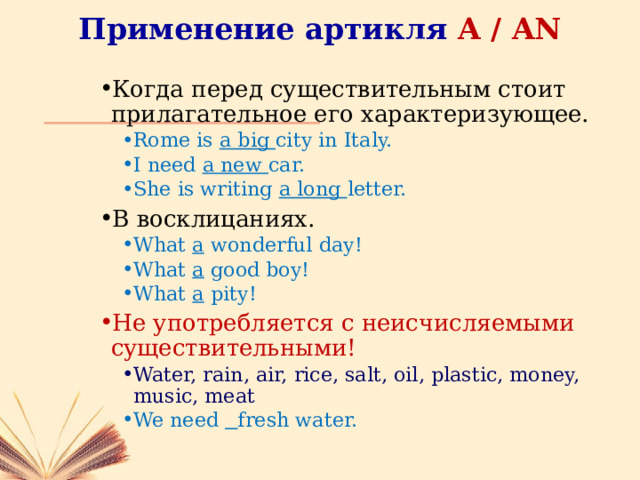 Применение артикля A / AN Когда перед существительным стоит прилагательное его характеризующее. Rome is a big city in Italy. I need a new car. She is writing a long letter. Rome is a big city in Italy. I need a new car. She is writing a long letter. В восклицаниях. What a wonderful day! What a good boy! What a pity! What a wonderful day! What a good boy! What a pity! Не употребляется с неисчисляемыми существительными! Water, rain, air, rice, salt, oil, plastic, money, music, meat Water, rain, air, rice, salt, oil, plastic, money, music, meat We need  fresh water. We need  fresh water. 