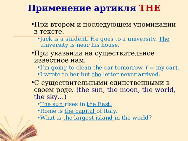 Применение артикля THE При втором и последующем упоминании в тексте. Jack is a student. He goes to a university. The university is near his house. Jack is a student. He goes to a university. The university is near his house. При указании на существительное известное нам. I’m going to clean the car tomorrow. ( = my car). I wrote to her but the letter never arrived. I’m going to clean the car tomorrow. ( = my car). I wrote to her but the letter never arrived. С существительными единственными в своем роде. (the sun, the moon, the world, the sky…) The sun rises in the East. Rome is the capital of Italy. What is the largest island in the world? The sun rises in the East. Rome is the capital of Italy. What is the largest island in the world? 