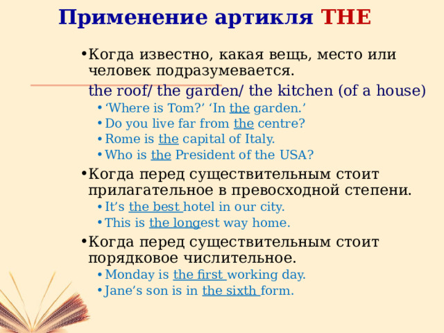 Применение артикля THE Когда известно, какая вещь, место или человек подразумевается.  the roof/ the garden/ the kitchen (of a house) ‘ Where is Tom?’ ‘In the garden.’ Do you live far from the centre? Rome is the capital of Italy. Who is the President of the USA? ‘ Where is Tom?’ ‘In the garden.’ Do you live far from the centre? Rome is the capital of Italy. Who is the President of the USA? Когда перед существительным стоит прилагательное в превосходной степени. It’s the best hotel in our city. This is the long est way home. It’s the best hotel in our city. This is the long est way home. Когда перед существительным стоит порядковое числительное. Monday is the first working day. Jane’s son is in the sixth form. Monday is the first working day. Jane’s son is in the sixth form. 