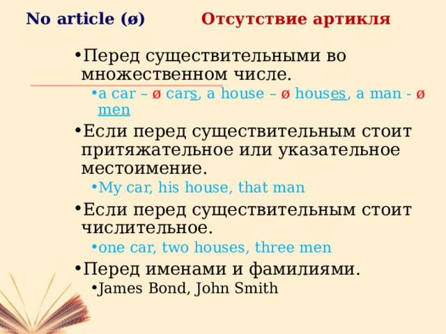 No article ( ø) Отсутствие артикля Перед существительными во множественном числе. a car – ø  car s , a house – ø hous es , a man - ø  men a car – ø  car s , a house – ø hous es , a man - ø  men Если перед существительным стоит притяжательное или указательное местоимение. My car, his house, that man My car, his house, that man Если перед существительным стоит числительное. one car, two houses, three men one car, two houses, three men Перед именами и фамилиями. James Bond, John Smith James Bond, John Smith 