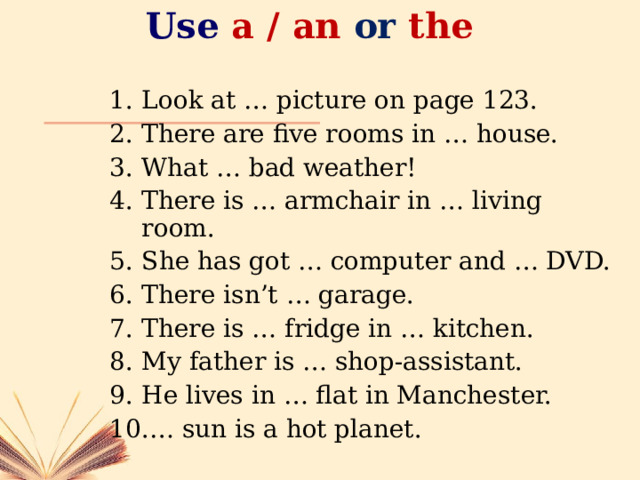 Use  a / an or the Look at … picture on page 123. There are five rooms in … house. What … bad weather! There is … armchair in … living room. She has got … computer and … DVD. There isn’t … garage. There is … fridge in … kitchen. My father is … shop-assistant. He lives in … flat in Manchester. … sun is a hot planet. 