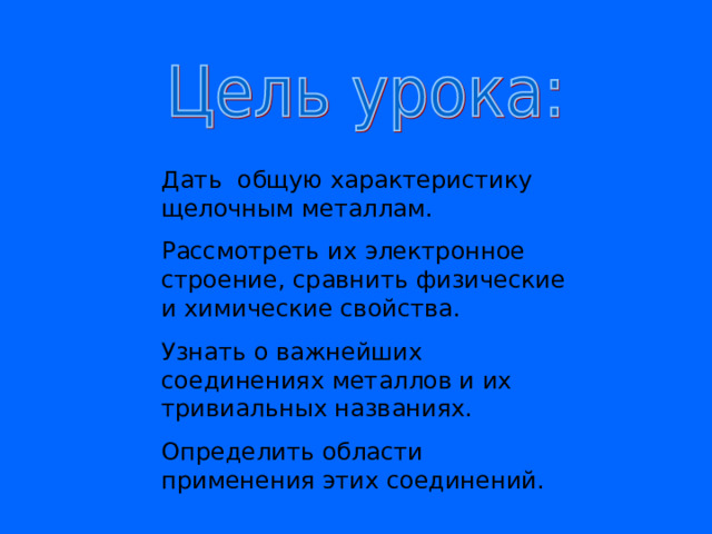 Дать общую характеристику щелочным металлам. Рассмотреть их электронное строение, сравнить физические и химические свойства. Узнать о важнейших соединениях металлов и их тривиальных названиях. Определить области применения этих соединений. 