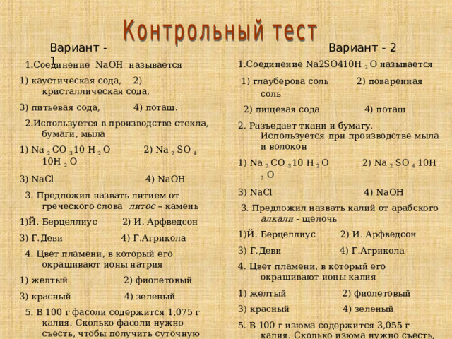 Вариант - 1 Вариант - 2 1.Соединение Na2SO410H 2 O называется  1) глауберова соль 2) поваренная соль  2) пищевая сода 4) поташ 2. Разъедает ткани и бумагу. Используется при производстве мыла и волокон 1) Na 2 CO 3 10 H 2 O 2 ) Na 2 SO 4 10H 2 O 3) NaCl 4) NaOH   3. Предложил назвать калий от арабского алкали - щелочь 1)Й. Берцеллиус 2) И. Арфведсон 3) Г.Деви 4) Г.Агрикола 4. Цвет пламени, в который его окрашивают ионы калия 1) желтый 2) фиолетовый 3) красный 4) зеленый 5. В 100 г изюма содержится 3,055 г калия. Сколько изюма нужно съесть, чтобы получить суточную норму калия (5 г/сутки)?  1) 0,15 г 2) 164 г 3) 61,5 г 4) 305 г  1.Соединение NaOH называется 1) каустическая сода, 2) кристаллическая сода, 3) питьевая сода, 4) поташ.  2.Используется в производстве стекла, бумаги, мыла 1) Na 2 CO 3 10 H 2 O 2 ) Na 2 SO 4 10H 2 O 3) NaCl 4) NaOH   3. Предложил назвать литием от греческого слова литос – камень 1)Й. Берцеллиус 2) И. Арфведсон 3) Г.Деви 4) Г.Агрикола  4. Цвет пламени, в который его окрашивают ионы натрия 1) желтый 2) фиолетовый 3) красный 4) зеленый  5. В 100 г фасоли содержится 1,075 г калия. Сколько фасоли нужно съесть, чтобы получить суточную норму калия (5 г/сутки) 1) 465 г 2)0,053 г 3)107 г 4)21,5 г 