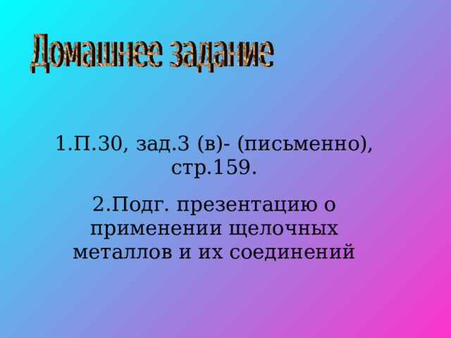 1.П.30, зад.3 (в)- (письменно), стр.159. 2.Подг. презентацию о применении щелочных металлов и их соединений 