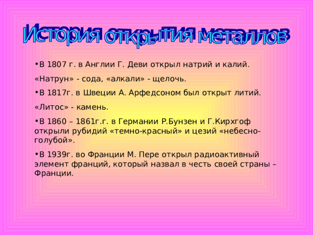 В 1807 г. в Англии Г. Деви открыл натрий и калий. «Натрун» - сода, «алкали» - щелочь. В 1817г. в Швеции А. Арфедсоном был открыт литий. «Литос» - камень. В 1860 – 1861г.г. в Германии Р.Бунзен и Г.Кирхгоф открыли рубидий «темно-красный» и цезий «небесно-голубой». В 1939г. во Франции М. Пере открыл радиоактивный элемент франций, который назвал в честь своей страны – Франции. 