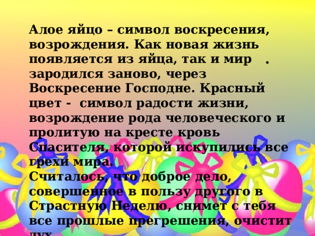 Алое яйцо – символ воскресения, возрождения. Как новая жизнь появляется из яйца, так и мир зародился заново, через Воскресение Господне. Красный цвет -  символ радости жизни, возрождение рода человеческого и пролитую на кресте кровь Спасителя, которой искупились все грехи мира. Считалось, что доброе дело, совершенное в пользу другого в Страстную Неделю, снимет с тебя все прошлые прегрешения, очистит дух. . . 