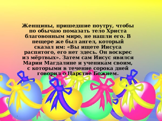 Женщины, пришедшие поутру, чтобы по обычаю помазать тело Христа благовонным миро, не нашли его. В пещере же был ангел, который сказал им: «Вы ищете Иисуса распятого, его нет здесь. Он воскрес из мёртвых». Затем сам Иисус явился Марии Магдалине и ученикам своим, с которыми в течение сорока дней говорил о Царстве Божием.   . 