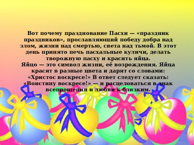    Вот почему празднование Пасхи — «праздник праздников», прославляющий победу добра над злом, жизни над смертью, света над тьмой. В этот день принято печь пасхальные куличи, делать творожную пасху и красить яйца.  Яйцо — это символ жизни, её возрождения. Яйца красят в разные цвета и дарят со словами: «Христос воскресе!» В ответ следует сказать: «Воистину воскресе!» — и расцеловаться в знак всепрощения и любви к близким.   . 