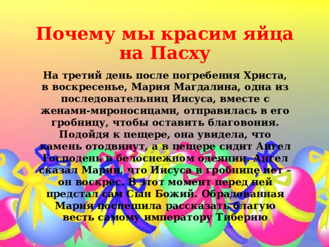 Почему мы красим яйца на Пасху   На третий день после погребения Христа, в воскресенье, Мария Магдалина, одна из последовательниц Иисуса, вместе с женами-мироносицами, отправилась в его гробницу, чтобы оставить благовония. Подойдя к пещере, она увидела, что камень отодвинут, а в пещере сидит Ангел Господень в белоснежном одеянии. Ангел сказал Марии, что Иисуса в гробнице нет – он воскрес. В этот момент перед ней предстал сам Сын Божий. Обрадованная Мария поспешила рассказать благую весть самому императору Тиберию 