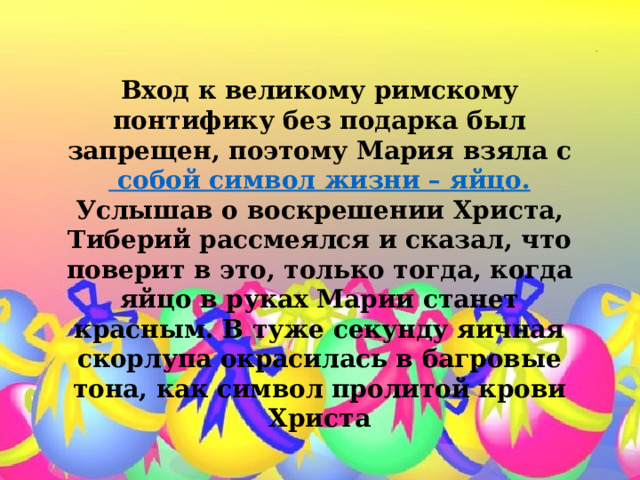  . Вход к великому римскому понтифику без подарка был запрещен, поэтому Мария взяла с собой символ жизни – яйцо.  Услышав о воскрешении Христа, Тиберий рассмеялся и сказал, что поверит в это, только тогда, когда яйцо в руках Марии станет красным. В туже секунду яичная скорлупа окрасилась в багровые тона, как символ пролитой крови Христа 