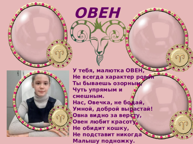 ОВЕН У тебя, малютка ОВЕН,   Не всегда характер ровен  Ты бываешь озорным,   Чуть упрямым и смешным.   Нас, Овечка, не бодай,   Умной, доброй вырастай! Овна видно за версту,   Овен любит красоту.   Не обидит кошку,   Не подставит никогда   Малышу подножку. 
