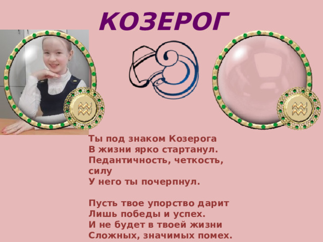 КОЗЕРОГ Ты под знаком Козерога  В жизни ярко стартанул.  Педантичность, четкость, силу  У него ты почерпнул.   Пусть твое упорство дарит  Лишь победы и успех.  И не будет в твоей жизни  Сложных, значимых помех.     
