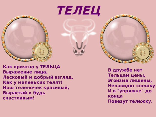 ТЕЛЕЦ Как приятно у ТЕЛЬЦА   Выражение лица,   Ласковый и добрый взгляд,   Как у маленьких телят!   Наш теленочек красивый,   Вырастай и будь счастливым! В дружбе нет Тельцам цены,   Эгоизма лишены,   Ненавидят спешку   И в 