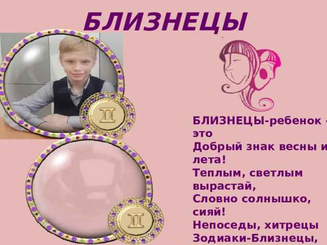 БЛИЗНЕЦЫ БЛИЗНЕЦЫ-ребенок - это   Добрый знак весны и лета!   Теплым, светлым вырастай,   Словно солнышко, сияй! Непоседы, хитрецы   Зодиаки-Близнецы,   Скучную работу   До конца не доведут -   Пропадет охота 