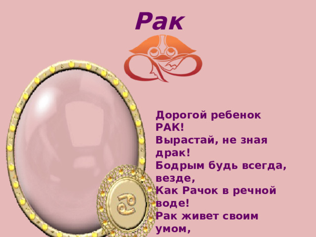 Рак Дорогой ребенок РАК!   Вырастай, не зная драк!   Бодрым будь всегда, везде,   Как Рачок в речной воде! Рак живет своим умом,   Не отложит на потом   Трудную задачу.   Быть в почете - для него   Очень много значит. 