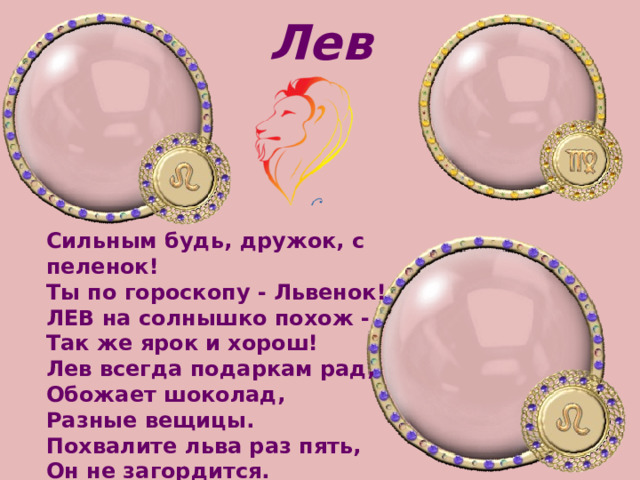 Лев Сильным будь, дружок, с пеленок!   Ты по гороскопу - Львенок!   ЛЕВ на солнышко похож -   Так же ярок и хорош! Лев всегда подаркам рад,   Обожает шоколад,   Разные вещицы.   Похвалите льва раз пять,   Он не загордится.  