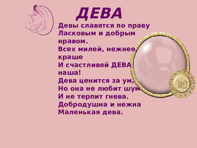 ДЕВА  Девы славятся по праву   Ласковым и добрым нравом.   Всех милей, нежнее, краше   И счастливей ДЕВА наша! Дева ценится за ум,   Но она не любит шум   И не терпит гнева.   Добродушна и нежна   Маленькая дева. 