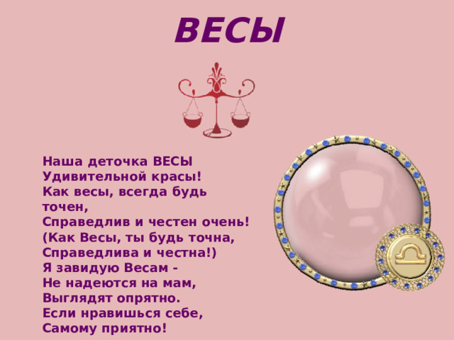 ВЕСЫ Наша деточка ВЕСЫ   Удивительной красы!   Как весы, всегда будь точен,   Справедлив и честен очень!   (Как Весы, ты будь точна,   Справедлива и честна!) Я завидую Весам -   Не надеются на мам,   Выглядят опрятно.   Если нравишься себе,   Самому приятно! 