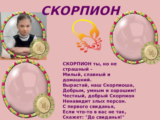 СКОРПИОН СКОРПИОН ты, но не страшный -   Милый, славный и домашний.   Вырастай, наш Скорпиоша,   Добрым, умным и хорошим! Честный, добрый Скорпион   Ненавидит злых персон.   С первого свиданья,   Если что-то в вас не так,   Скажет: 