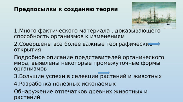 Предпосылки к созданию теории    1.Много фактического материала , доказывающего способность организмов к изменениям 2.Совершены все более важные географические открытия Подробное описание представителей органического мира, выявлены некоторые промежуточные формы организмов 3.Большие успехи в селекции растений и животных 4.Разработка полезных ископаемых Обнаружение отпечатков древних животных и растений 5.Путешествие на корабле «Бигль» 