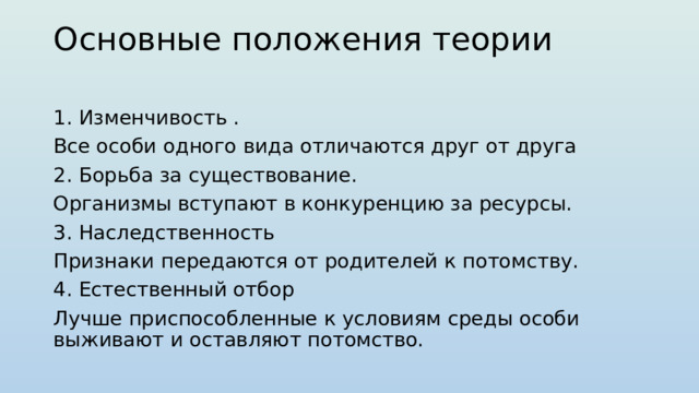 Основные положения теории   1. Изменчивость . Все особи одного вида отличаются друг от друга 2. Борьба за существование. Организмы вступают в конкуренцию за ресурсы. 3. Наследственность Признаки передаются от родителей к потомству. 4. Естественный отбор Лучше приспособленные к условиям среды особи выживают и оставляют потомство. 