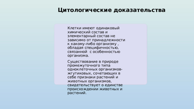 Цитологические доказательства Клетки имеют одинаковый химический состав и элементарный состав не зависимо от принадлежности к какому-либо организму , обладая специфичностью, связанной с особенностью организма. Существование в природе промежуточного типа одноклеточных организмов- жгутиковых, сочетающих в себе признаки растений и животных организмов, свидетельствует о единстве происхождении животных и растений. 