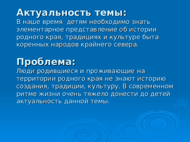           Актуальность темы:   В наше время детям необходимо знать элементарное представление об истории родного края, традициях и культуре быта коренных народов крайнего севера.   Проблема:   Люди родившиеся и проживающие на территории родного края не знают историю создания, традиции, культуру. В современном ритме жизни очень тяжело донести до детей актуальность данной темы. 