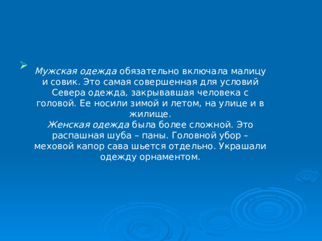 Мужская одежда  обязательно включала малицу и совик . Это самая совершенная для условий Севера одежда, закрывавшая человека с головой. Ее носили зимой и летом, на улице и в жилище. Женская одежда  была более сложной. Это распашная шуба –  паны. Головной убор – меховой капор сава шьется отдельно. Украшали одежду орнаментом. 