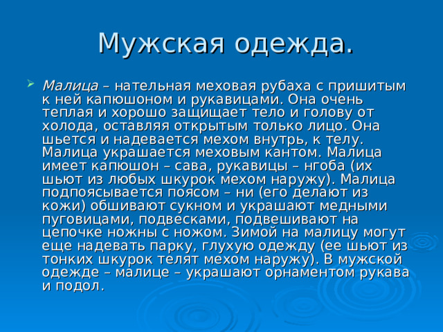 Малица – нательная меховая рубаха с пришитым к ней капюшоном и рукавицами. Она очень теплая и хорошо защищает тело и голову от холода, оставляя открытым только лицо. Она шьется и надевается мехом внутрь, к телу. Малица украшается меховым кантом. Малица имеет капюшон – сава, рукавицы – нгоба (их шьют из любых шкурок мехом наружу). Малица подпоясывается поясом – ни (его делают из кожи) обшивают сукном и украшают медными пуговицами, подвесками, подвешивают на цепочке ножны с ножом. Зимой на малицу могут еще надевать парку, глухую одежду (ее шьют из тонких шкурок телят мехом наружу). В мужской одежде – малице – украшают орнаментом рукава и подол. 