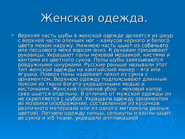 Верхняя часть шубы в женской одежде делается из шкур с верхней части оленьих ног – камусов черного и белого цвета мехом наружу. Нижнюю часть шьют из собачьего или песцового меха ворсом вниз. К рукавам пришивают рукавицы. Украшают паны меховой мозаикой, кистями и кантами из цветного сукна. Полы шубы завязываются ровдужными шнурками. Русские раньше называли этот тип женской одежды на хантыйский манер – яга или ягушка. Поверх паны надевают чехол из сукна с орнаментом. Верхнюю одежду подпоясывают длинным поясом из ткани Богато украшенными медью и кисточками. Женский головной убор – меховой капор сава шьется отдельно. В отличие от мужской одежды он не скрепляется с шубой. Украшали одежду орнаментом из мозаики (изображение, составленное из кусочков различного материала или из одного материала разных цветов). Летнюю одежду ненцы, селькупы и ханты шьют из сукна и х/б ткани, украшали аппликацией 