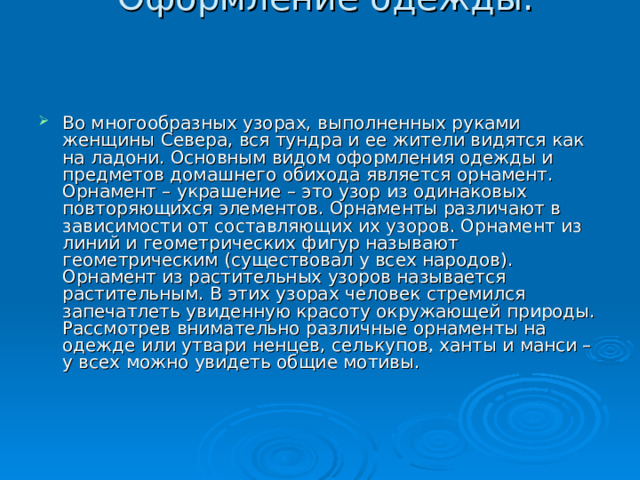  Оформление одежды.     Во многообразных узорах, выполненных руками женщины Севера, вся тундра и ее жители видятся как на ладони. Основным видом оформления одежды и предметов домашнего обихода является орнамент. Орнамент – украшение – это узор из одинаковых повторяющихся элементов. Орнаменты различают в зависимости от составляющих их узоров. Орнамент из линий и геометрических фигур называют геометрическим (существовал у всех народов). Орнамент из растительных узоров называется растительным. В этих узорах человек стремился запечатлеть увиденную красоту окружающей природы. Рассмотрев внимательно различные орнаменты на одежде или утвари ненцев, селькупов, ханты и манси – у всех можно увидеть общие мотивы. 