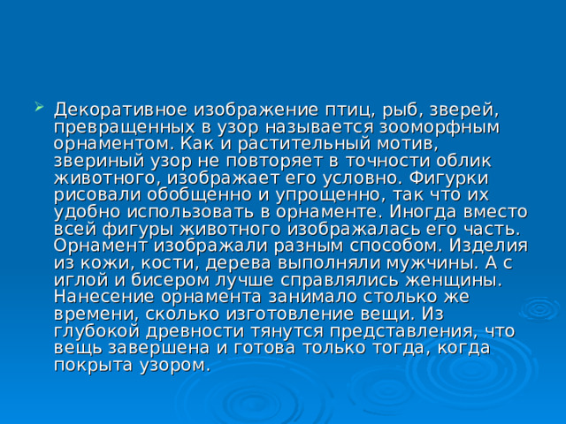 Декоративное изображение птиц, рыб, зверей, превращенных в узор называется зооморфным орнаментом. Как и растительный мотив, звериный узор не повторяет в точности облик животного, изображает его условно. Фигурки рисовали обобщенно и упрощенно, так что их удобно использовать в орнаменте. Иногда вместо всей фигуры животного изображалась его часть. Орнамент изображали разным способом. Изделия из кожи, кости, дерева выполняли мужчины. А с иглой и бисером лучше справлялись женщины. Нанесение орнамента занимало столько же времени, сколько изготовление вещи. Из глубокой древности тянутся представления, что вещь завершена и готова только тогда, когда покрыта узором. 