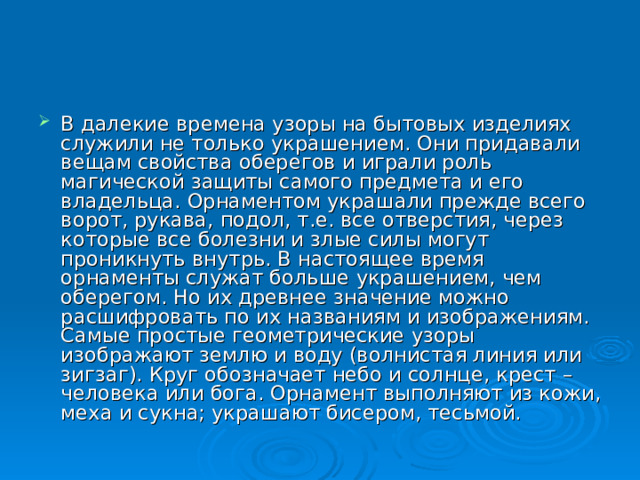 В далекие времена узоры на бытовых изделиях служили не только украшением. Они придавали вещам свойства оберегов и играли роль магической защиты самого предмета и его владельца. Орнаментом украшали прежде всего ворот, рукава, подол, т.е. все отверстия, через которые все болезни и злые силы могут проникнуть внутрь. В настоящее время орнаменты служат больше украшением, чем оберегом. Но их древнее значение можно расшифровать по их названиям и изображениям. Самые простые геометрические узоры изображают землю и воду (волнистая линия или зигзаг). Круг обозначает небо и солнце, крест – человека или бога. Орнамент выполняют из кожи, меха и сукна; украшают бисером, тесьмой. 